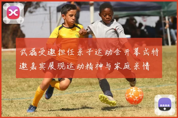 武磊受邀担任亲子运动会开幕式特邀嘉宾展现运动精神与家庭亲情