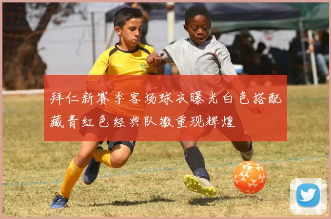 拜仁新赛季客场球衣曝光白色搭配藏青红色经典队徽重现辉煌