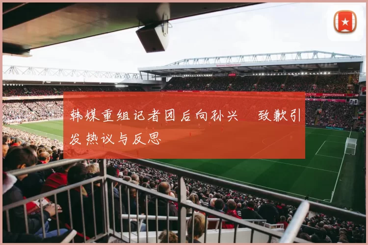 韩媒重组记者团后向孙兴慜致歉引发热议与反思