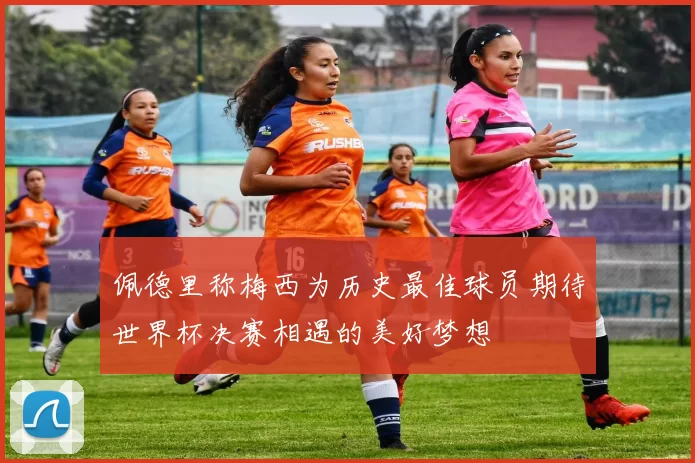 佩德里称梅西为历史最佳球员期待世界杯决赛相遇的美好梦想