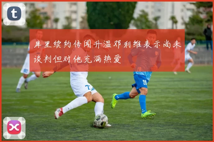 库里续约传闻升温邓利维表示尚未谈判但对他充满热爱