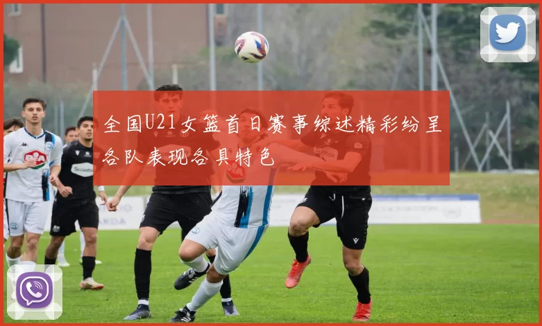 全国U21女篮首日赛事综述精彩纷呈各队表现各具特色
