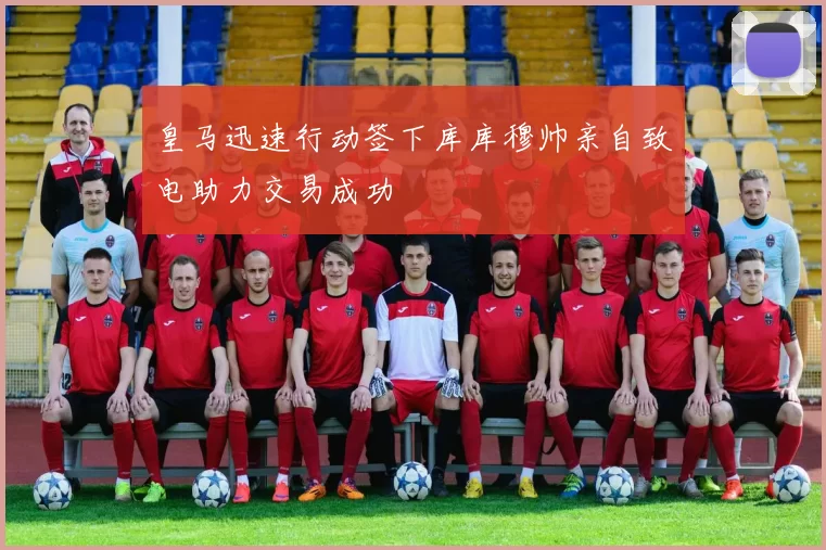 皇马迅速行动签下库库穆帅亲自致电助力交易成功