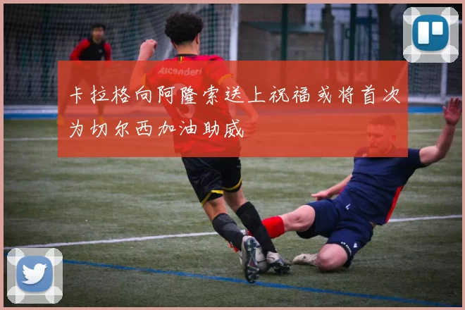 卡拉格向阿隆索送上祝福或将首次为切尔西加油助威