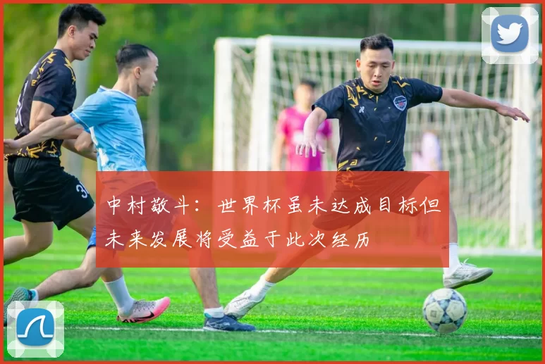 中村敬斗：世界杯虽未达成目标但未来发展将受益于此次经历