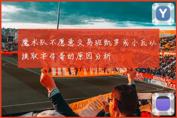 魔术队不愿意交易班凯罗或小瓦以换取字母哥的原因分析