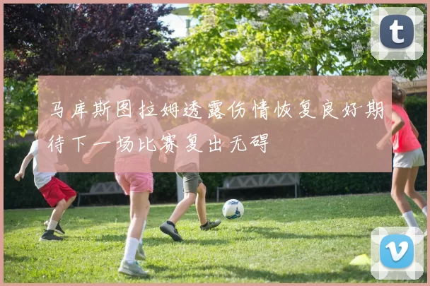 马库斯图拉姆透露伤情恢复良好期待下一场比赛复出无碍