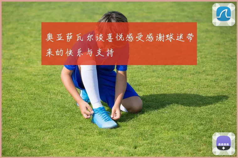 奥亚萨瓦尔谈喜悦感受感谢球迷带来的快乐与支持