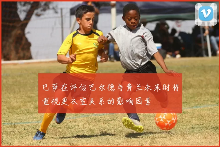 巴萨在评估巴尔德与费兰未来时将重视更衣室关系的影响因素