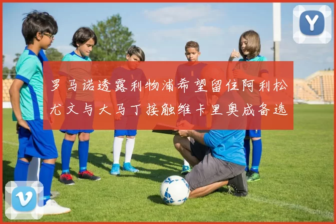 罗马诺透露利物浦希望留住阿利松尤文与大马丁接触维卡里奥成备选
