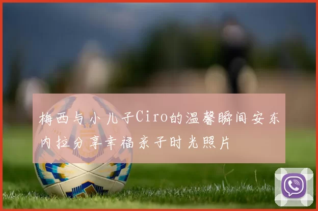 梅西与小儿子Ciro的温馨瞬间安东内拉分享幸福亲子时光照片