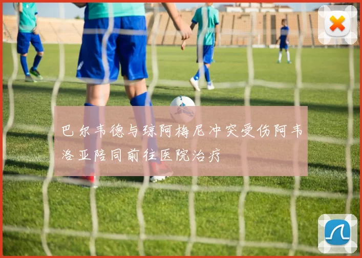 巴尔韦德与琼阿梅尼冲突受伤阿韦洛亚陪同前往医院治疗