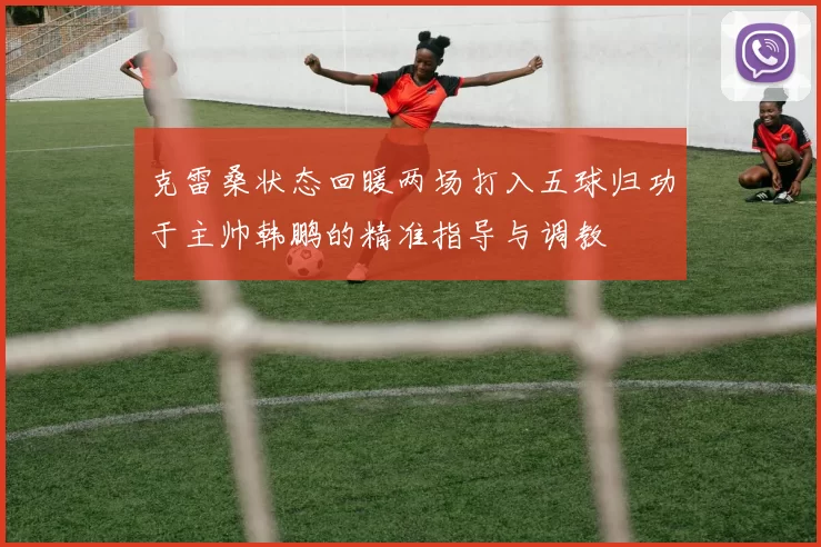 克雷桑状态回暖两场打入五球归功于主帅韩鹏的精准指导与调教