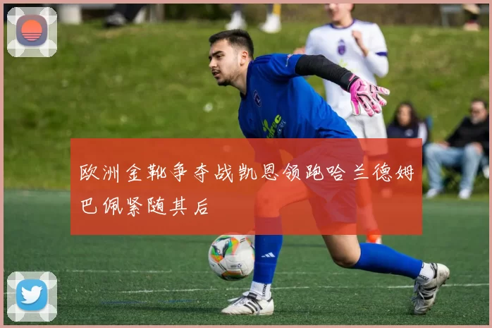 欧洲金靴争夺战凯恩领跑哈兰德姆巴佩紧随其后