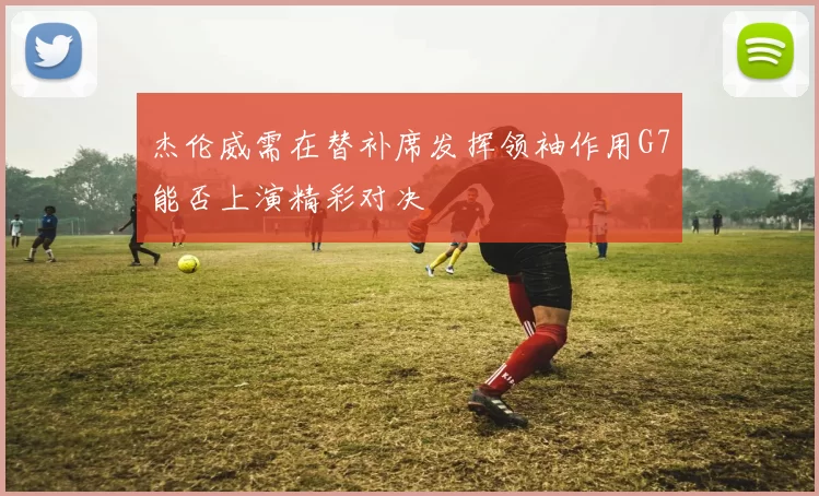 杰伦威需在替补席发挥领袖作用G7能否上演精彩对决