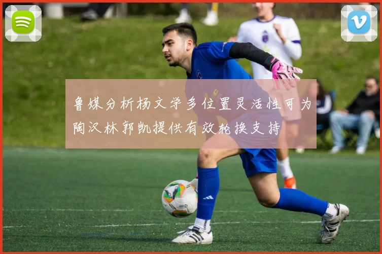 鲁媒分析杨文学多位置灵活性可为陶汉林郭凯提供有效轮换支持