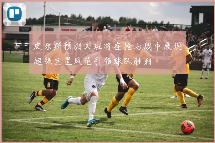 皮尔斯预测文班将在抢七战中展现超级巨星风范引领球队胜利