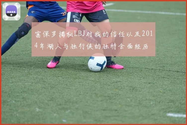 富保罗揭秘LBJ对我的信任以及2014年湖人与独行侠的独特会面经历
