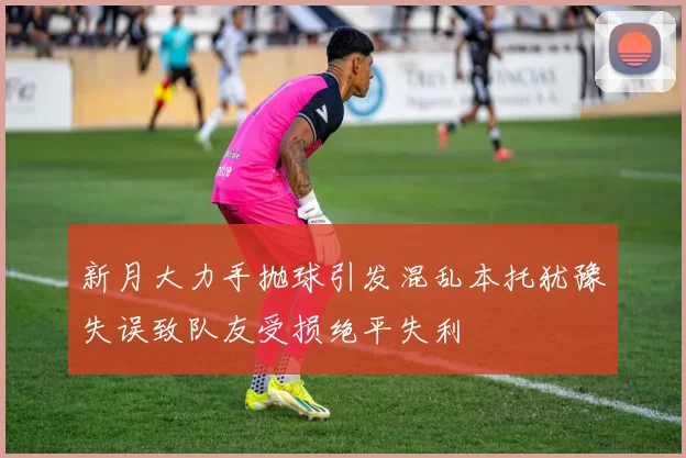 新月大力手抛球引发混乱本托犹豫失误致队友受损绝平失利