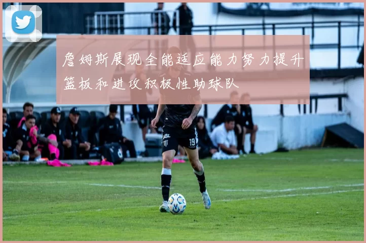 詹姆斯展现全能适应能力努力提升篮板和进攻积极性助球队