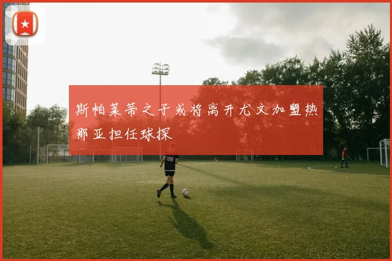 斯帕莱蒂之子或将离开尤文加盟热那亚担任球探