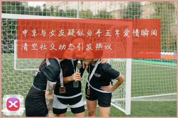 申京与女友疑似分手五年爱情瞬间清空社交动态引发热议