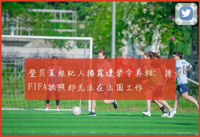 登贝莱经纪人揭露遭禁令真相：持FIFA执照却无法在法国工作