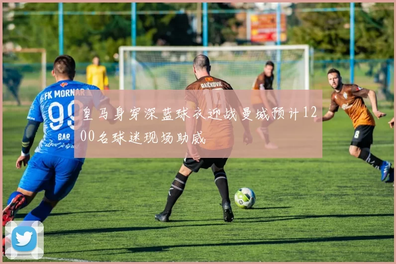皇马身穿深蓝球衣迎战曼城预计1200名球迷现场助威