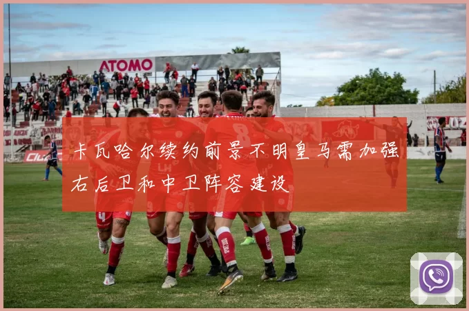卡瓦哈尔续约前景不明皇马需加强右后卫和中卫阵容建设