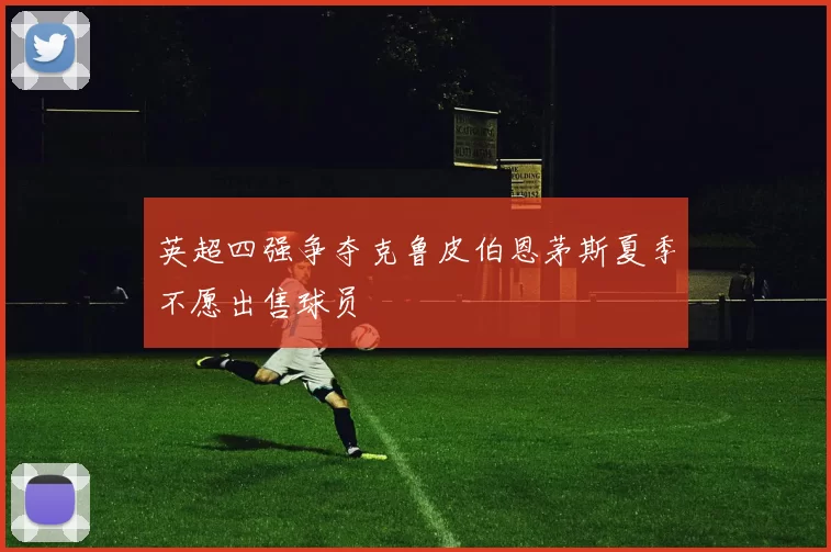 英超四强争夺克鲁皮伯恩茅斯夏季不愿出售球员