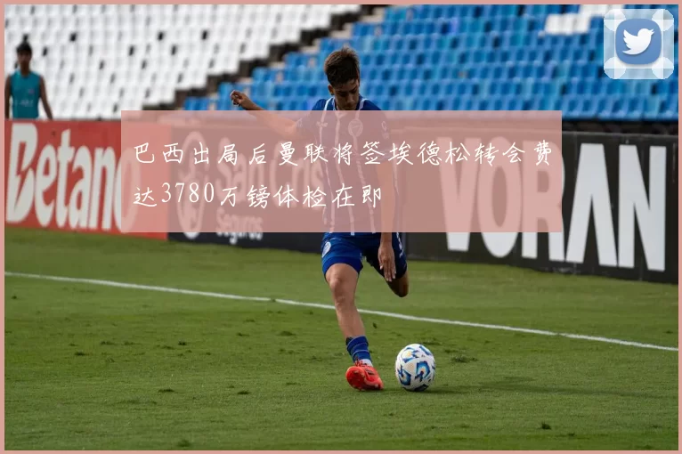 巴西出局后曼联将签埃德松转会费达3780万镑体检在即
